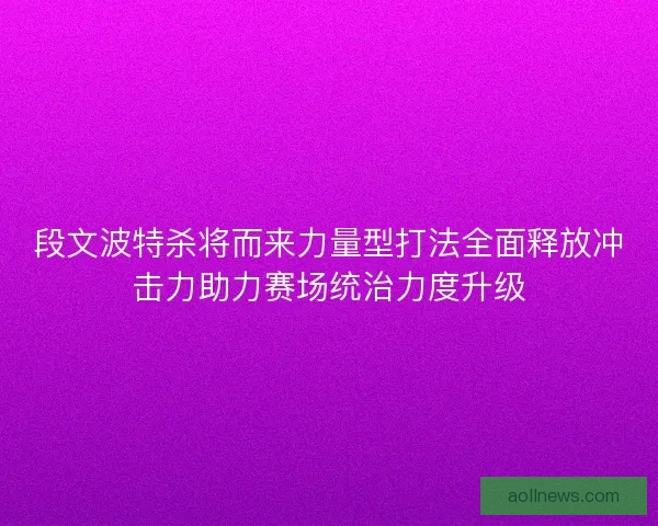 段文波特杀将而来力量型打法全面释放冲击力助力赛场统治力度升级