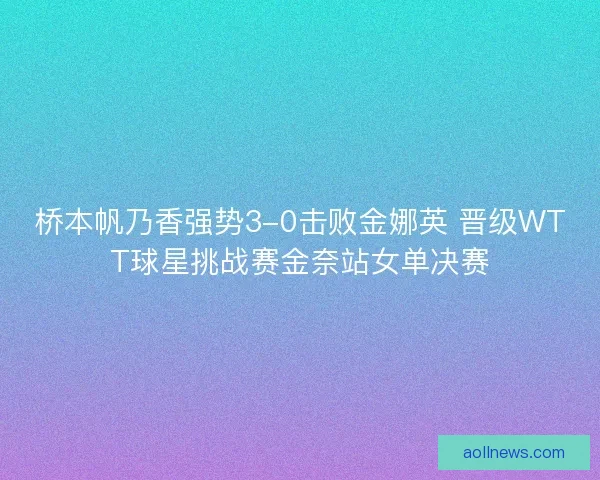 桥本帆乃香强势3-0击败金娜英 晋级WTT球星挑战赛金奈站女单决赛