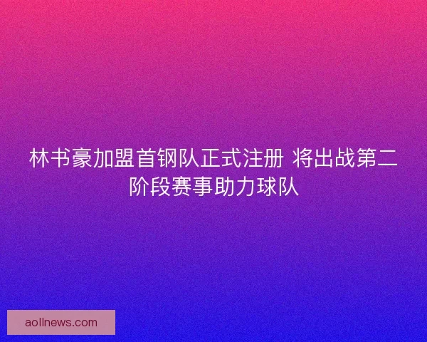 林书豪加盟首钢队正式注册 将出战第二阶段赛事助力球队