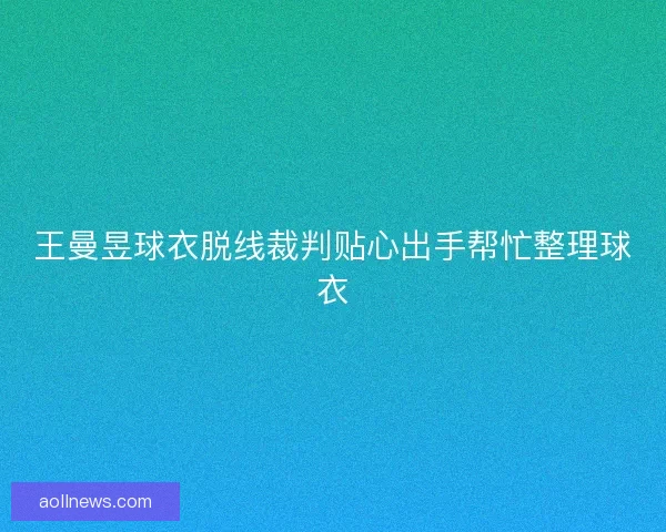 王曼昱球衣脱线裁判贴心出手帮忙整理球衣