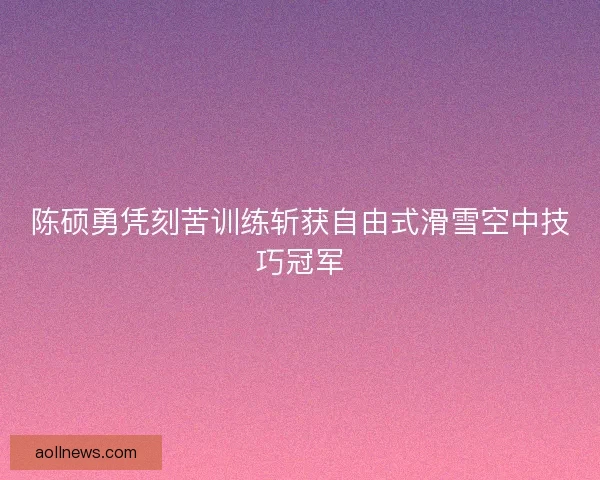 陈硕勇凭刻苦训练斩获自由式滑雪空中技巧冠军