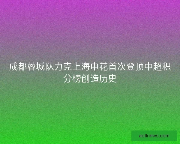 成都蓉城队力克上海申花首次登顶中超积分榜创造历史