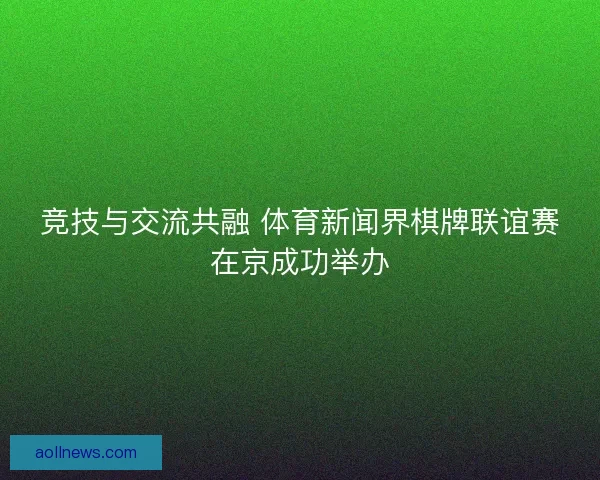 竞技与交流共融 体育新闻界棋牌联谊赛在京成功举办