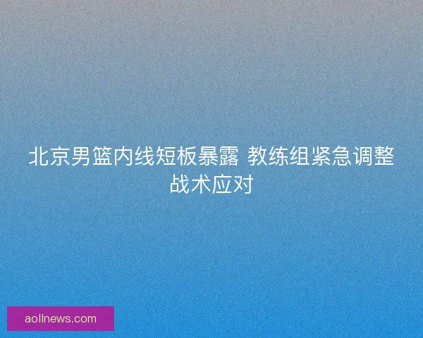 北京男篮内线短板暴露 教练组紧急调整战术应对